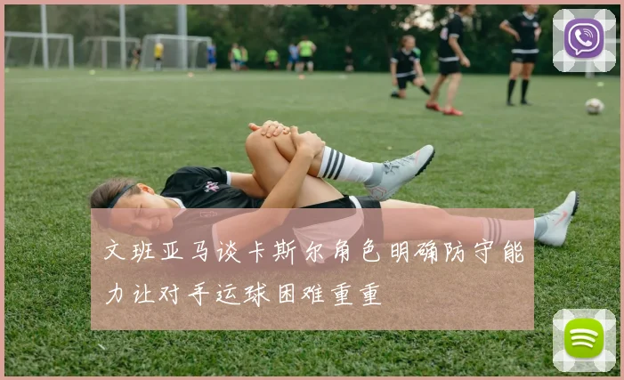 文班亚马谈卡斯尔角色明确防守能力让对手运球困难重重