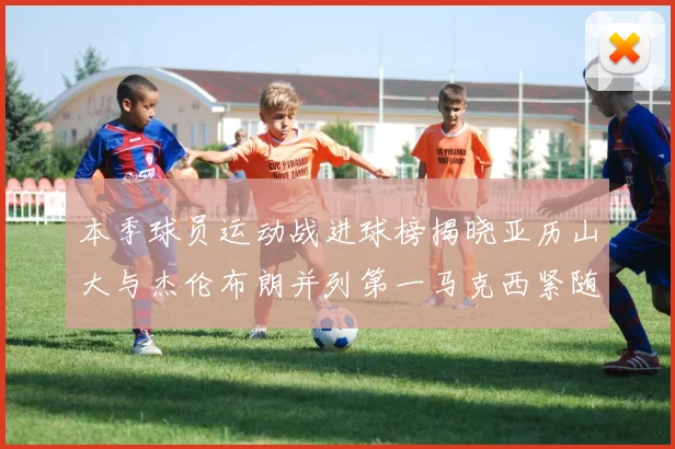 本季球员运动战进球榜揭晓亚历山大与杰伦布朗并列第一马克西紧随其后