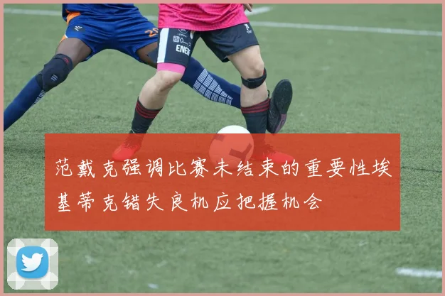 范戴克强调比赛未结束的重要性埃基蒂克错失良机应把握机会