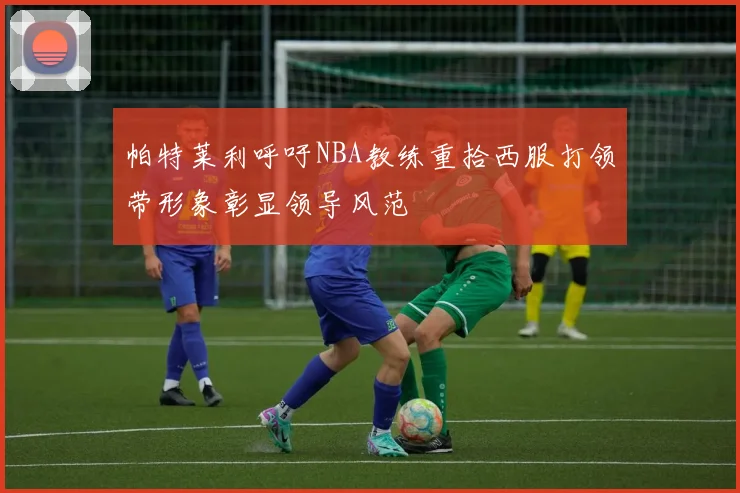帕特莱利呼吁NBA教练重拾西服打领带形象彰显领导风范