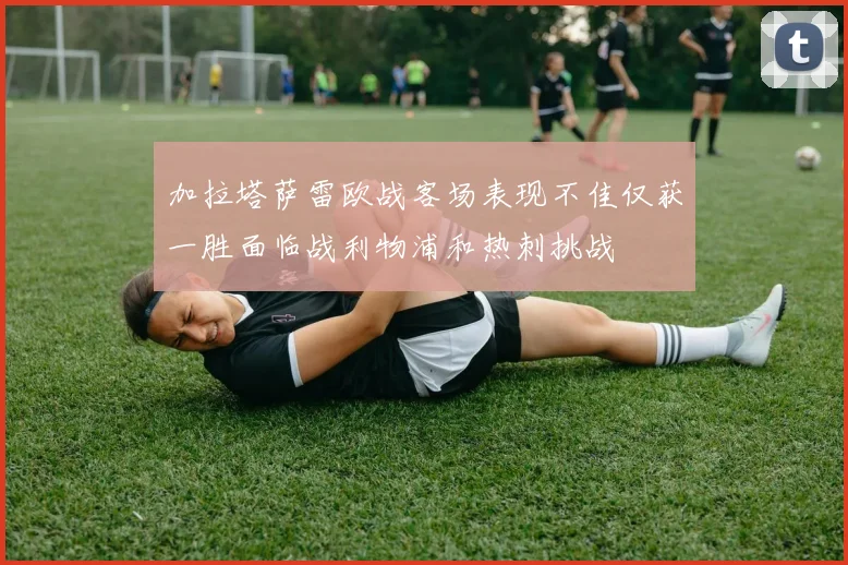加拉塔萨雷欧战客场表现不佳仅获一胜面临战利物浦和热刺挑战