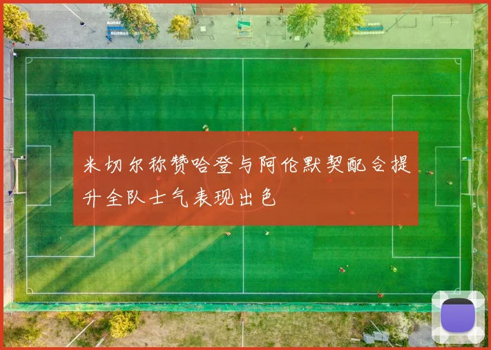 米切尔称赞哈登与阿伦默契配合提升全队士气表现出色