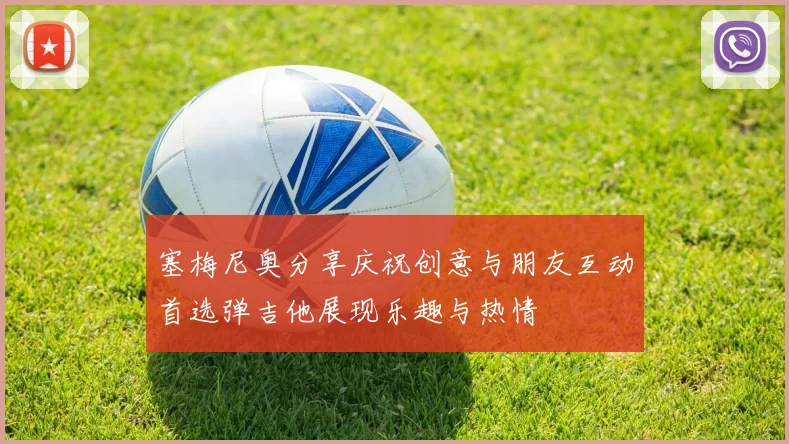 塞梅尼奥分享庆祝创意与朋友互动首选弹吉他展现乐趣与热情