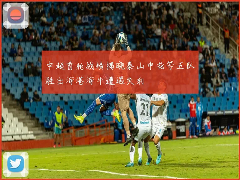 中超首轮战绩揭晓泰山申花等五队胜出海港海牛遭遇失利