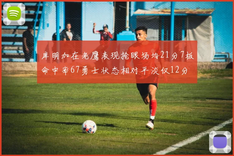 库明加在老鹰表现抢眼场均21分7板命中率67勇士状态相对平淡仅12分5板