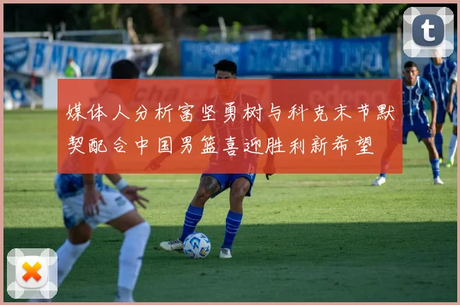 媒体人分析富坚勇树与科克末节默契配合中国男篮喜迎胜利新希望