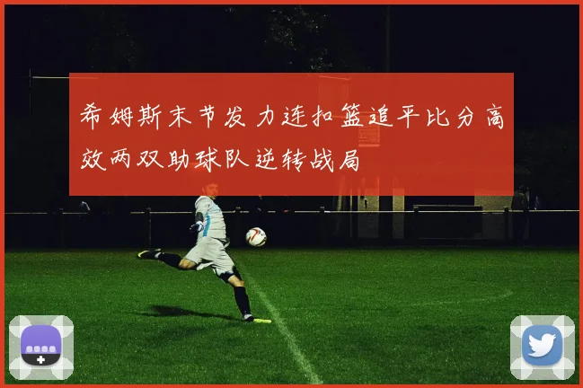 希姆斯末节发力连扣篮追平比分高效两双助球队逆转战局