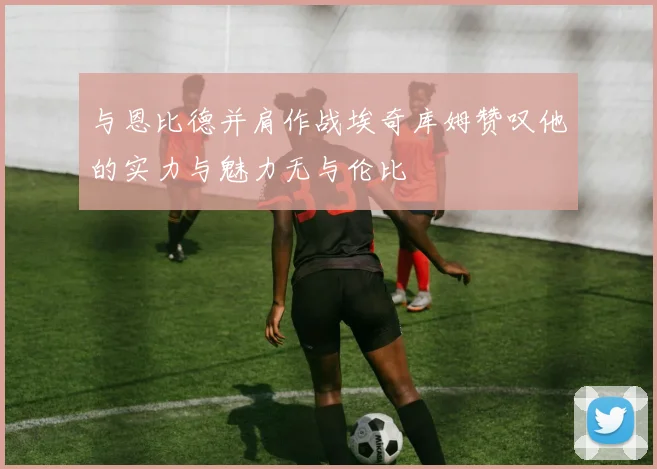 与恩比德并肩作战埃奇库姆赞叹他的实力与魅力无与伦比