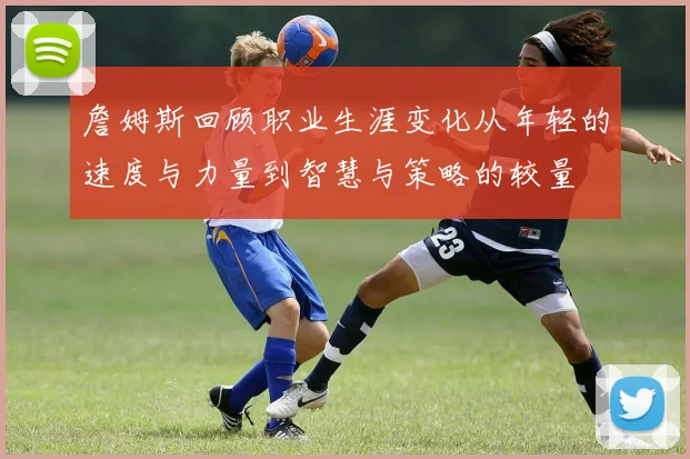詹姆斯回顾职业生涯变化从年轻的速度与力量到智慧与策略的较量