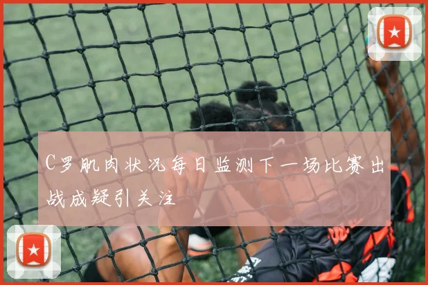 C罗肌肉状况每日监测下一场比赛出战成疑引关注