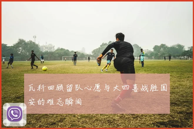 瓦科回顾留队心愿与大四喜战胜国安的难忘瞬间